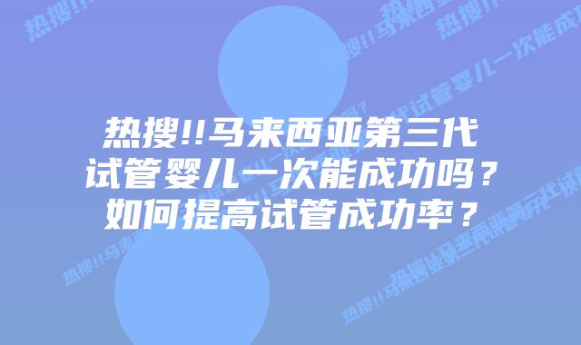 热搜!!马来西亚第三代试管婴儿一次能成功吗？如何提高试管成功率？