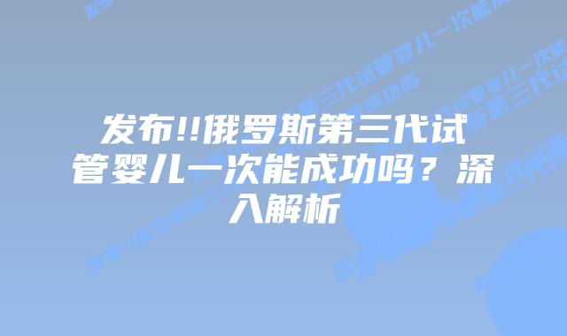 发布!!俄罗斯第三代试管婴儿一次能成功吗?深入解析
