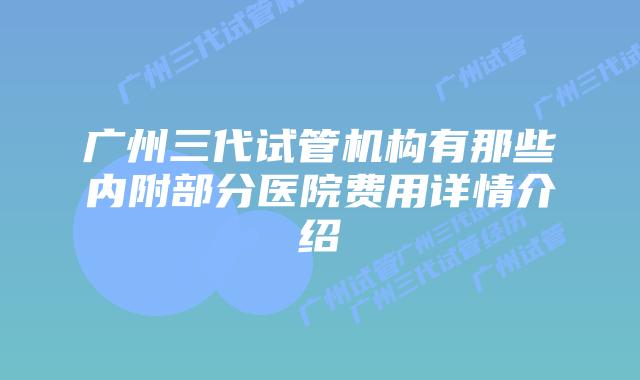 广州三代试管机构有那些内附部分医院费用详情介绍