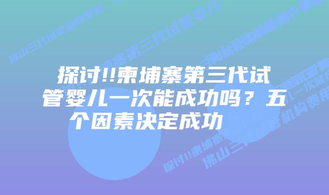 探讨!!柬埔寨第三代试管婴儿一次能成功吗?五个因素决定成功