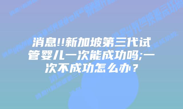 消息!!新加坡第三代试管婴儿一次能成功吗;一次不成功怎么办?