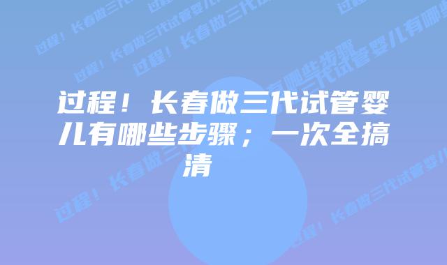 过程!长春做三代试管婴儿有哪些步骤;一次全搞清