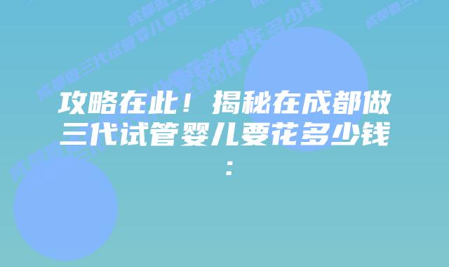 攻略在此！揭秘在成都做三代试管婴儿要花多少钱：