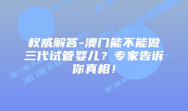 权威解答-澳门能不能做三代试管婴儿？专家告诉你真相！