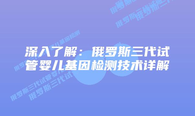 深入了解：俄罗斯三代试管婴儿基因检测技术详解