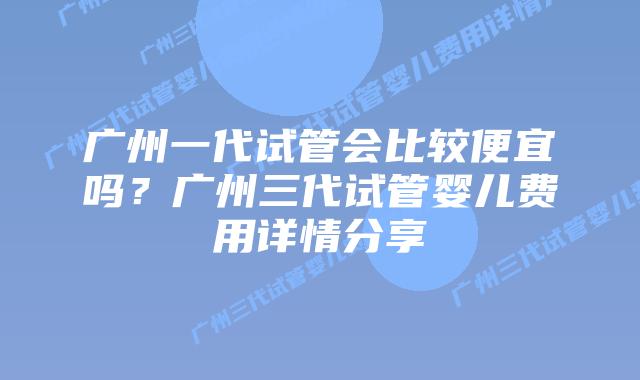 广州一代试管会比较便宜吗？广州三代试管婴儿费用详情分享