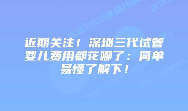 近期关注!深圳三代试管婴儿费用都花哪了:简单易懂了解下!