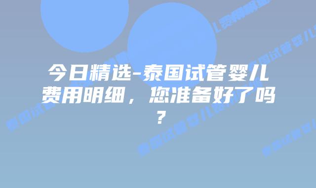 今日精选-泰国试管婴儿费用明细,您准备好了吗?