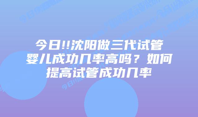 今日!!沈阳做三代试管婴儿成功几率高吗?如何提高试管成功几率