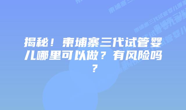 揭秘!柬埔寨三代试管婴儿哪里可以做?有风险吗?