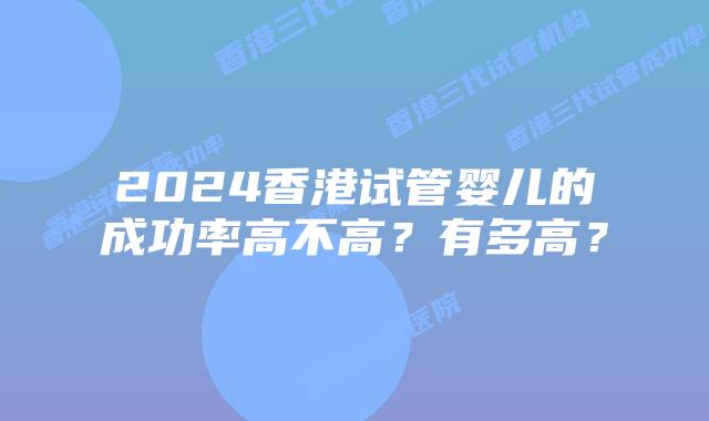 2024香港试管婴儿的成功率高不高？有多高？