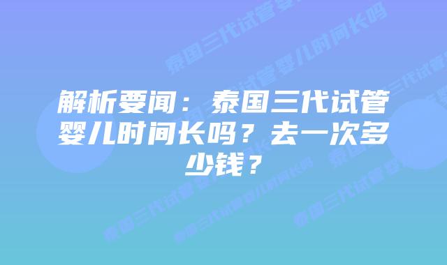 解析要闻：泰国三代试管婴儿时间长吗？去一次多少钱？