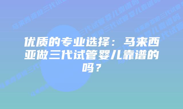 优质的专业选择:马来西亚做三代试管婴儿靠谱的吗?