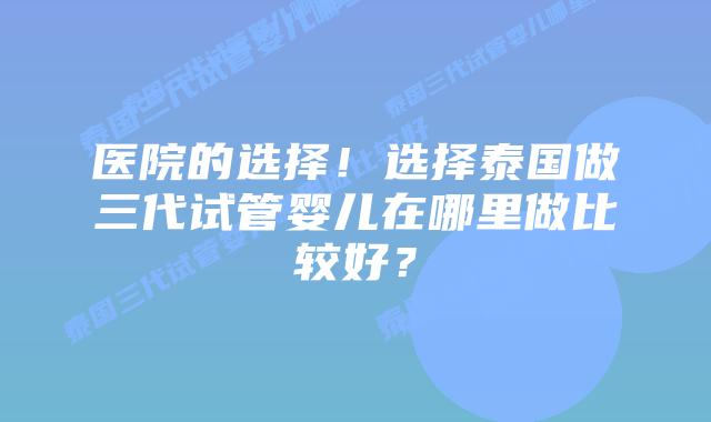 医院的选择!选择泰国做三代试管婴儿在哪里做比较好?