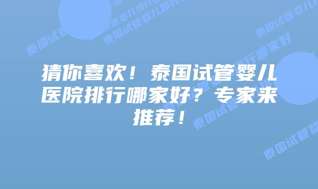猜你喜欢!泰国试管婴儿医院排行哪家好?专家来推荐!