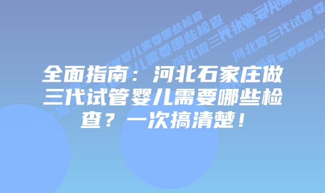 全面指南:河北石家庄做三代试管婴儿需要哪些检查?一次搞清楚!