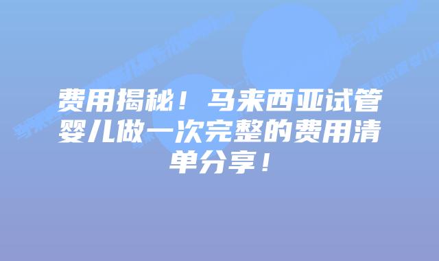 费用揭秘!马来西亚试管婴儿做一次完整的费用清单分享!