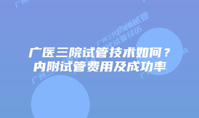 广医三院试管技术如何？内附试管费用及成功率