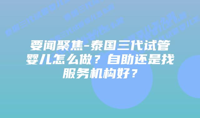 要闻聚焦-泰国三代试管婴儿怎么做？自助还是找服务机构好？