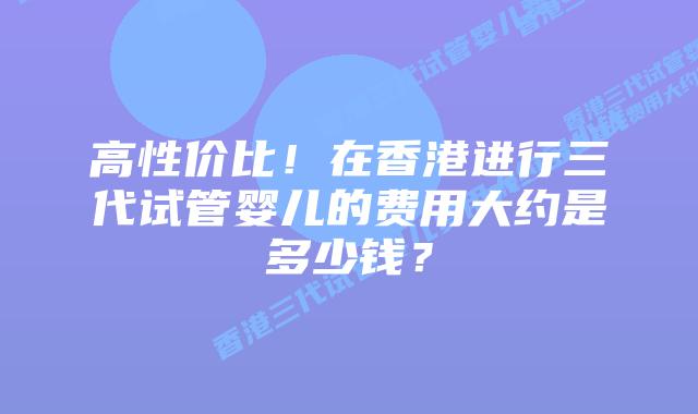 高性价比!在香港进行三代试管婴儿的费用大约是多少钱?