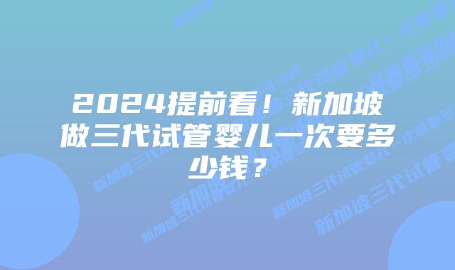 2024提前看!新加坡做三代试管婴儿一次要多少钱?