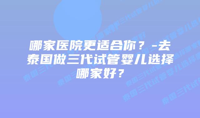 哪家医院更适合你？-去泰国做三代试管婴儿选择哪家好？