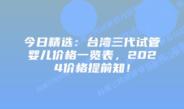 今日精选:台湾三代试管婴儿价格一览表,2024价格提前知!