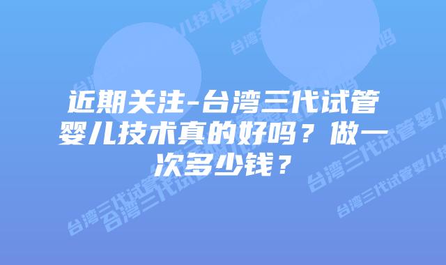 近期关注-台湾三代试管婴儿技术真的好吗?做一次多少钱?