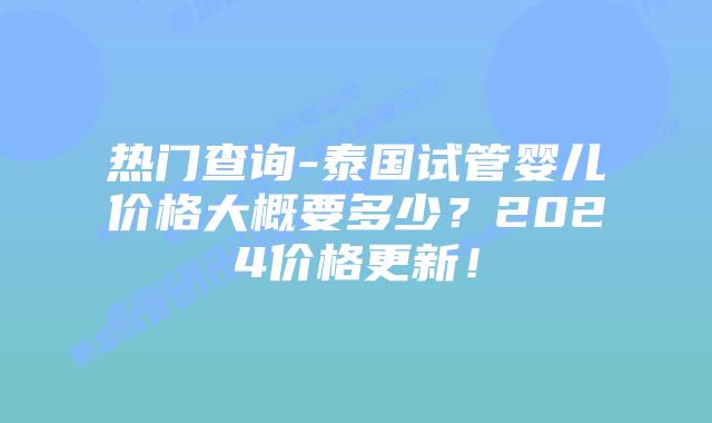 热门查询-泰国试管婴儿价格大概要多少?2024价格更新!