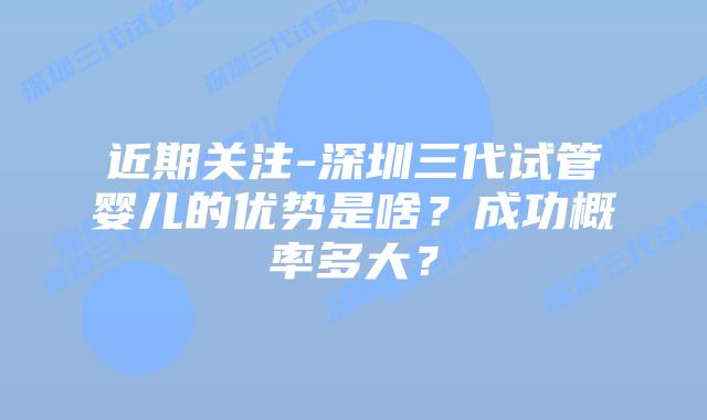 近期关注-深圳三代试管婴儿的优势是啥?成功概率多大?