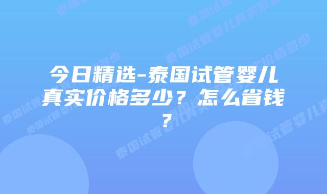 今日精选-泰国试管婴儿真实价格多少？怎么省钱？