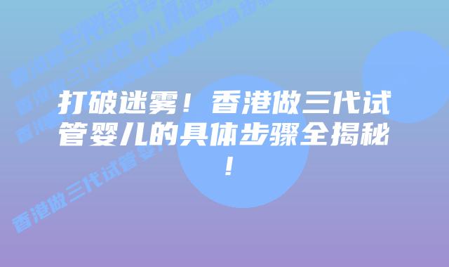 打破迷雾!香港做三代试管婴儿的具体步骤全揭秘!