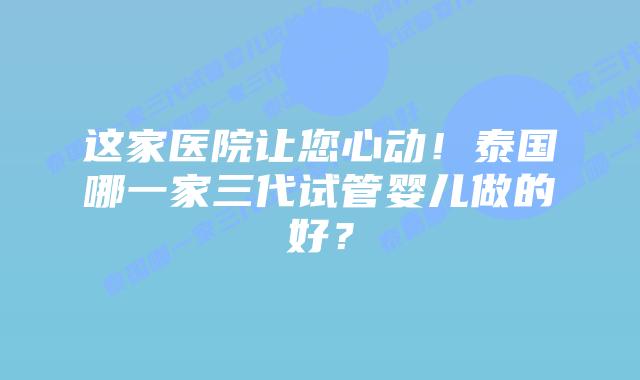 这家医院让您心动!泰国哪一家三代试管婴儿做的好?
