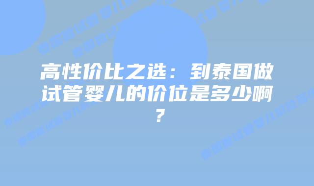 高性价比之选：到泰国做试管婴儿的价位是多少啊？