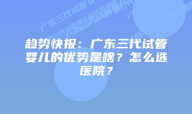 趋势快报:广东三代试管婴儿的优势是啥?怎么选医院?