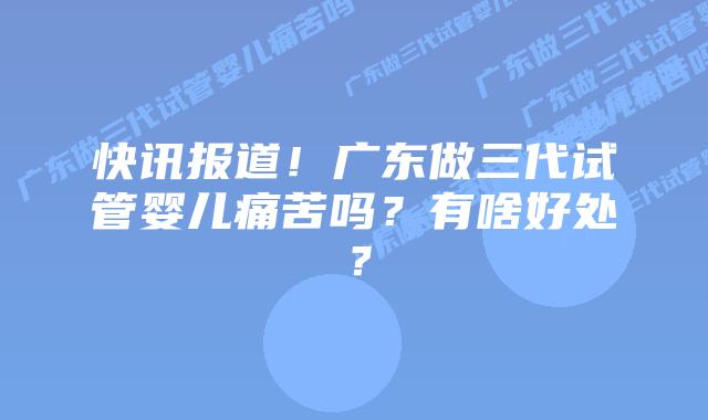 快讯报道!广东做三代试管婴儿痛苦吗?有啥好处?