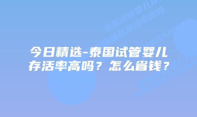 今日精选-泰国试管婴儿存活率高吗？怎么省钱？