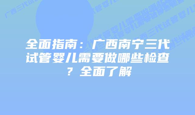 全面指南:广西南宁三代试管婴儿需要做哪些检查?全面了解