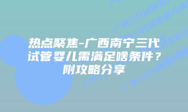 热点聚焦-广西南宁三代试管婴儿需满足啥条件?附攻略分享