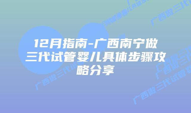 12月指南-广西南宁做三代试管婴儿具体步骤攻略分享