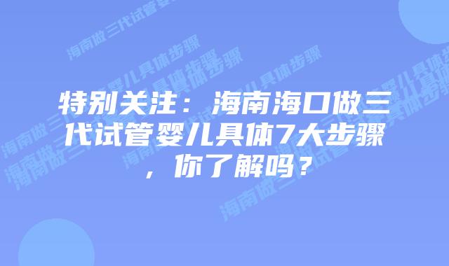 特别关注:海南海口做三代试管婴儿具体7大步骤,你了解吗?