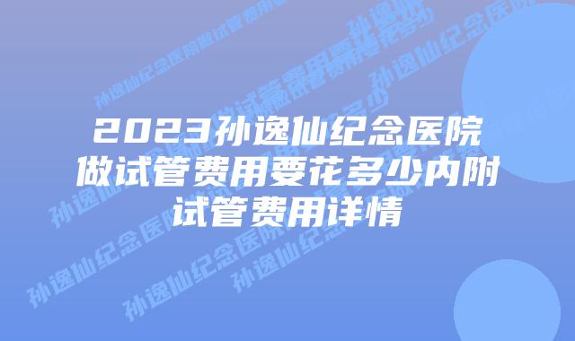 2023孙逸仙纪念医院做试管费用要花多少内附试管费用详情