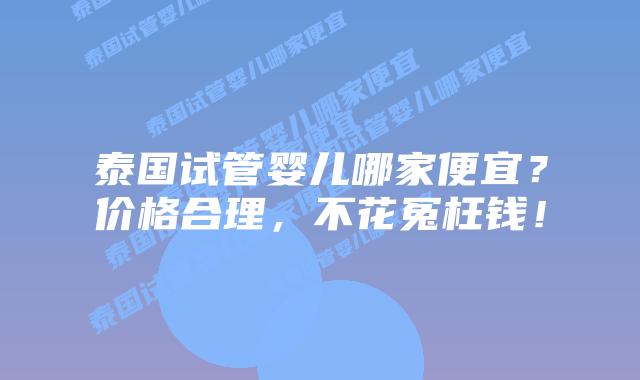 泰国试管婴儿哪家便宜?价格合理,不花冤枉钱!