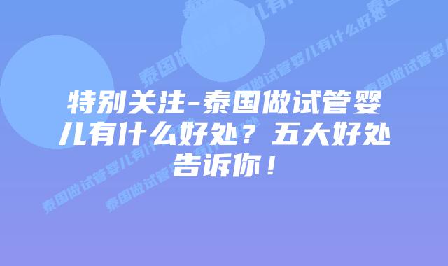 特别关注-泰国做试管婴儿有什么好处?五大好处告诉你!