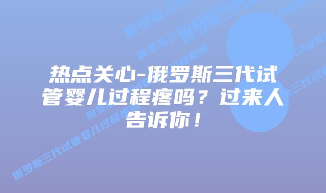 热点关心-俄罗斯三代试管婴儿过程疼吗?过来人告诉你!