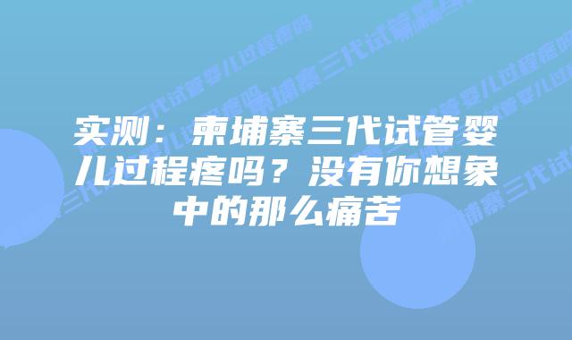 实测:柬埔寨三代试管婴儿过程疼吗?没有你想象中的那么痛苦