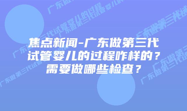 焦点新闻-广东做第三代试管婴儿的过程咋样的?需要做哪些检查?