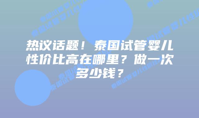 热议话题！泰国试管婴儿性价比高在哪里？做一次多少钱？