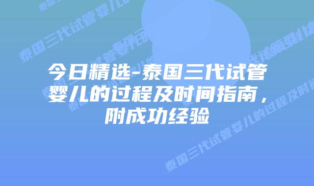 今日精选-泰国三代试管婴儿的过程及时间指南,附成功经验