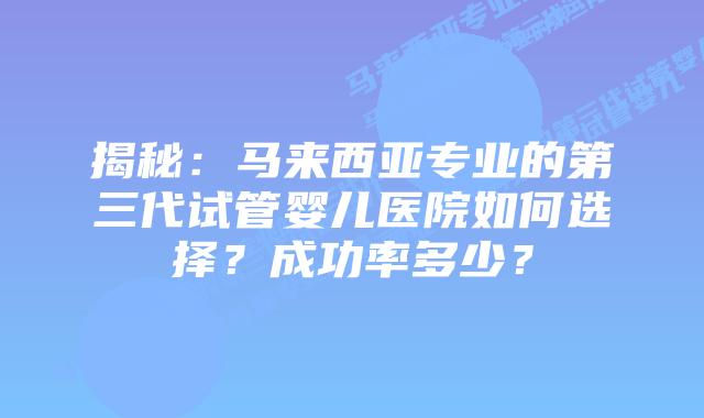 揭秘:马来西亚专业的第三代试管婴儿医院如何选择?成功率多少?